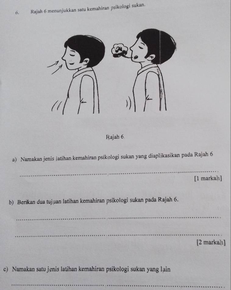 Rajah 6 menunjukkan satu kemahiran psikologi sukan. 
Rajah 6 
a) Namakan jenis latihan kemahiran psikologi sukan yang diaplikasikan pada Rajah 6 
_ 
[1 markah] 
b) Berikan dua tujuan latihan kemahiran psikologi sukan pada Rajah 6. 
_ 
_ 
[2 marka]ı] 
c) Namakan satu jenis latihan kemahiran psikologi sukan yang lain 
_