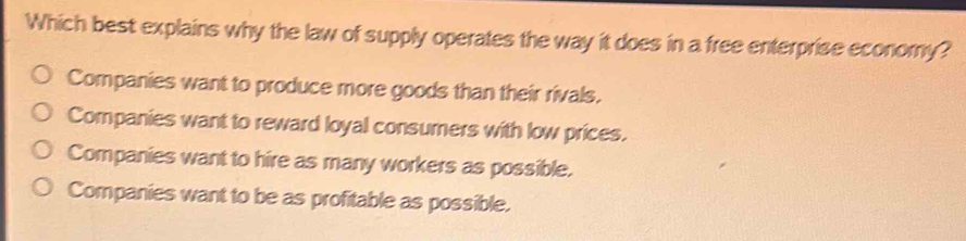 Which best explains why the law of supply operates the way it does in a free enterprise economy?
Companies want to produce more goods than their rivals.
Companies want to reward loyal consumers with low prices.
Companies want to hire as many workers as possible.
Companies want to be as profitable as possible.