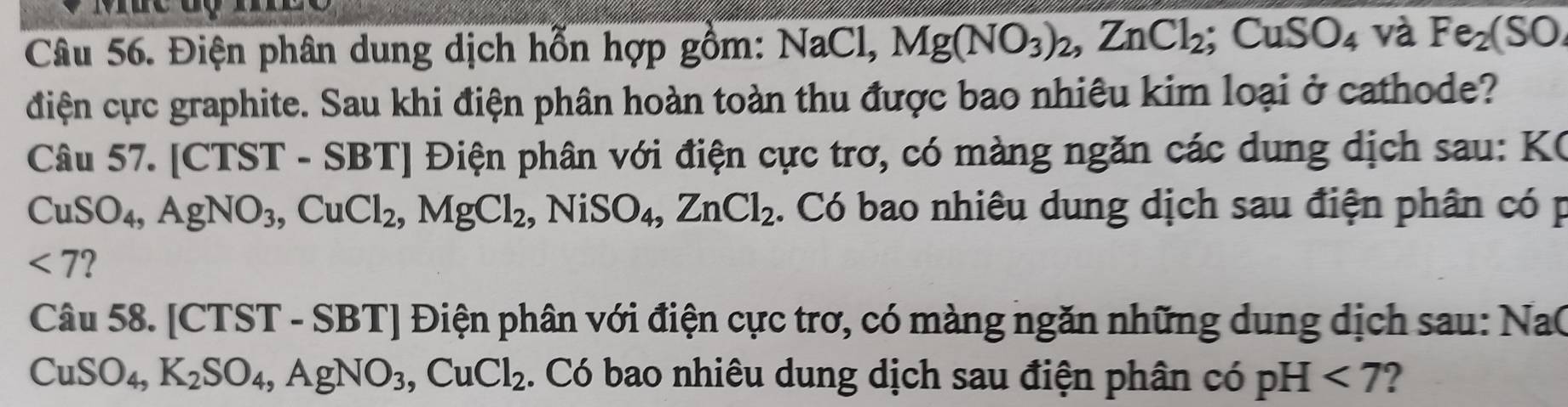 Điện phân dung dịch hỗn hợp gồm: NaCl, Mg(NO_3)_2, ZnCl_2; CuSO_4 và Fe_2(SO
điện cực graphite. Sau khi điện phân hoàn toàn thu được bao nhiêu kim loại ở cathode? 
Câu 57. [CTST - SBT] Điện phân với điện cực trơ, có màng ngăn các dung dịch sau: KC
CuSO_4, AgNO_3, CuCl_2, MgCl_2 , NiSO₄, ZnCl_2. Có bao nhiêu dung dịch sau điện phân có p
<7</tex> 
Câu 58. [CTST - SB 1 ] Điện phân với điện cực trơ, có màng ngăn những dung dịch sau: Na(
CuSO_4, K_2SO_4, AgNO_3, CuCl_2. Có bao nhiêu dung dịch sau điện phân có pH<7</tex> 2