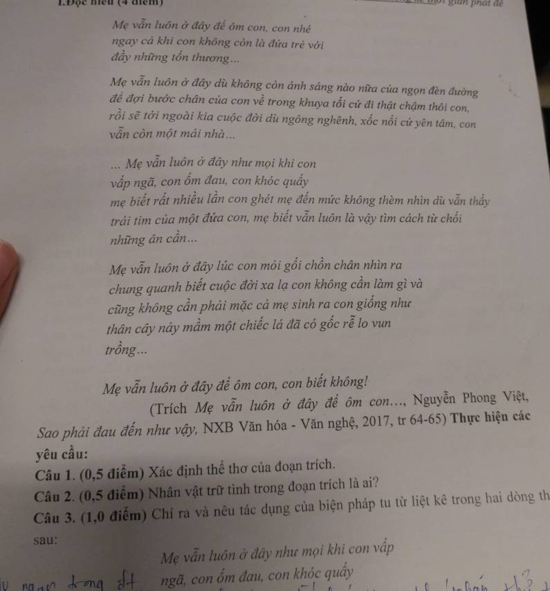 1.Độc mền (4 đểm)
or  gian phá t để
Mẹ vẫn luôn ở đây để ôm con, con nhé
ngay cả khi con không cỏn là đứa trẻ với
đầy những tổn thương...
Mẹ vẫn luôn ở đây dù không còn ánh sáng nào nữa của ngọn đèn đường
để đợi bước chân của con về trong khuya tổi cứ đi thật chậm thôi con,
rồi sẽ tới ngoài kia cuộc đời dù ngông nghênh, xốc nổi cứ yên tâm, con
vẫn còn một mái nhà...
... Mẹ vẫn luôn ở đây như mọi khi con
vấp ngã, con ổm đau, con khóc quấy
me biết rất nhiều lần con ghét mẹ đến mức không thèm nhìn dù vẫn thấy
trái tim của một đứa con, mẹ biết vẫn luôn là vậy tìm cách từ chối
những ân cần...
Mẹ vẫn luôn ở đây lúc con mỏi gối chồn chân nhìn ra
chung quanh biết cuộc đời xa lạ con không cần làm gì và
cũng không cần phải mặc cả mẹ sinh ra con giống như
thân cây nảy mầm một chiếc lá đã có gốc rễ lo vun
trồng...
Mẹ vẫn luôn ở đây để ôm con, con biết không!
(Trích Mẹ vẫn luôn ở đây để ôm con..., Nguyễn Phong Việt,
Sao phải đau đến như vậy, NXB Văn hóa - Văn nghệ, 2017, tr 64-65) Thực hiện các
yêu cầu:
Câu 1. (0,5 điểm) Xác định thể thơ của đoạn trích.
Câu 2. (0,5 điểm) Nhân vật trữ tình trong đoạn trích là ai?
Câu 3. (1,0 điểm) Chỉ ra và nêu tác dụng của biện pháp tu từ liệt kê trong hai dòng th
sau:
Mẹ vẫn luôn ở đây như mọi khi con vấp
ngã, con ốm đau, con khỏc quây