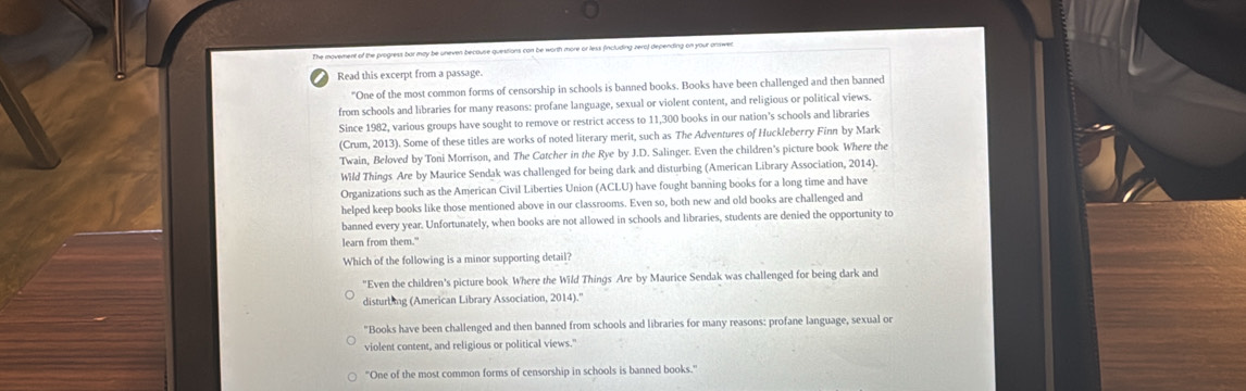 The movement of the progress bar may be uneven because questions can be worth more or less fincluding zero) depending on your answen
Read this excerpt from a passage.
"One of the most common forms of censorship in schools is banned books. Books have been challenged and then banned
from schools and libraries for many reasons: profane language, sexual or violent content, and religious or political views.
Since 1982, various groups have sought to remove or restrict access to 11,300 books in our nation's schools and libraries
(Crum, 2013). Some of these titles are works of noted literary merit, such as The Adventures of Huckleberry Finn by Mark
Twain, Beloved by Toni Morrison, and The Cotcher in the Rye by J.D. Salinger. Even the children's picture book Where the
Wild Things Are by Maurice Sendak was challenged for being dark and disturbing (American Library Association, 2014).
Organizations such as the American Civil Liberties Union (ACLU) have fought banning books for a long time and have
helped keep books like those mentioned above in our classrooms. Even so, both new and old books are challenged and
banned every year. Unfortunately, when books are not allowed in schools and libraries, students are denied the opportunity to
learn from them."
Which of the following is a minor supporting detail?
"Even the children's picture book Where the Wild Things Are by Maurice Sendak was challenged for being dark and
disturb ng (American Library Association, 2014).''
"Books have been challenged and then banned from schools and libraries for many reasons: profane language, sexual or
violent content, and religious or political views."
"One of the most common forms of censorship in schools is banned books."