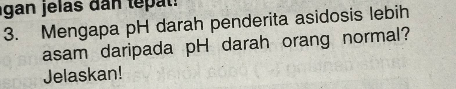 gan jelas dan te t 
3. Mengapa pH darah penderita asidosis lebih 
asam daripada pH darah orang normal? 
Jelaskan!