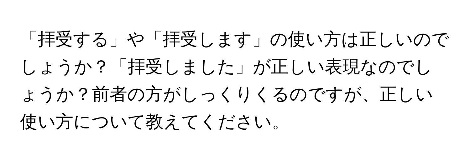 「拝受する」や「拝受します」の使い方は正しいのでしょうか？「拝受しました」が正しい表現なのでしょうか？前者の方がしっくりくるのですが、正しい使い方について教えてください。