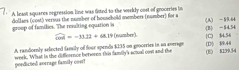 A least squares regression line was fitted to the weekly cost of groceries in
dollars (cost) versus the number of household members (number) for a
group of families. The resulting equation is (A) -$9.44
(B) -$4.54
widehat cos t=-33.22+68.19 (number).
(C) $4.54
A randomly selected family of four spends $235 on groceries in an average (D) $9.44
week. What is the difference between this family's actual cost and the
(E) $239.54
predicted average family cost?