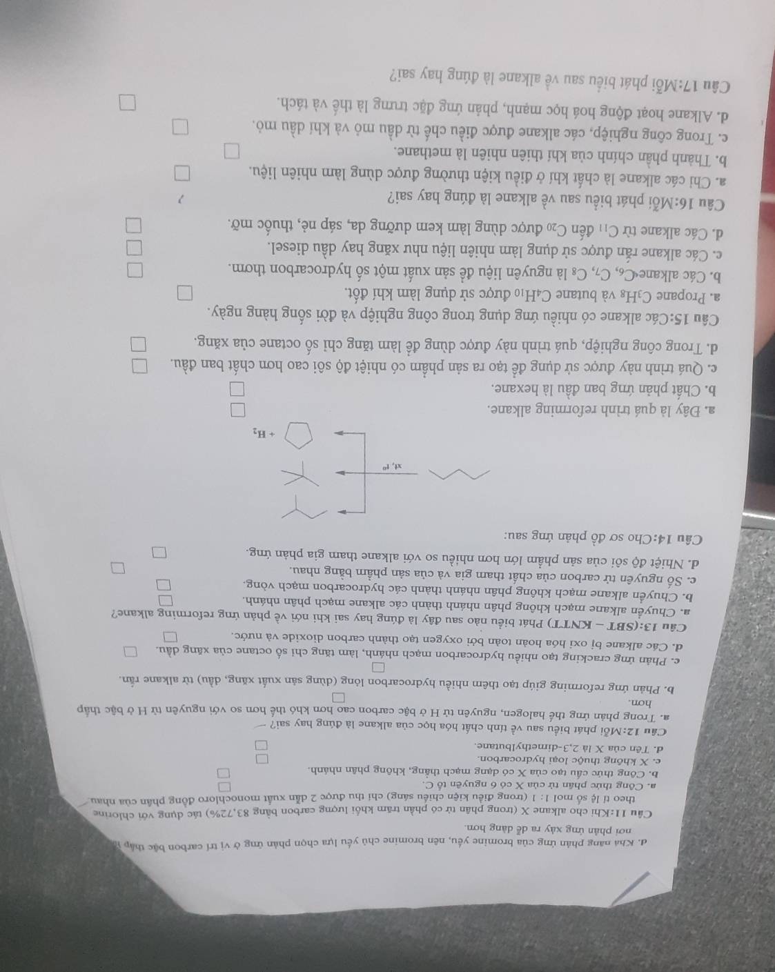 đ. Khá năng phản ứng của bromine yều, nên bromine chủ yếu lựa chọn phản ứng ở vị trí carbon bậc thập y
nơi phản ứng xày ra dễ dàng hơn.
Cầu 11:Khi cho alkane X (trong phân tử có phần trăm khối lượng carbon bằng 83,72%) tác dụng với chlorine
theo tỉ lệ số mol 1: 1 (trong điều kiện chiều sáng) chỉ thu được 2 dẫn xuất monochloro đồng phân của nhau
a. Công thức phân tử của X có 6 nguyên tố C.
b. Công thức cầu tạo của X có dạng mạch thẳng, không phân nhánh.
e. X không thuộc loại hydrocarbon.
d. Tên của X là 2,3-dimethylbutane.
Câu 12:M ỗi phát biểu sau về tính chất hóa học của alkane là đúng hay sai?
a. Trong phản ứng thế halogen, nguyên tử H ở bậc carbon cao hơn khó thế hơn so với nguyên từ H ở bậc thấp
hơn.
b. Phản ứng reforming giúp tạo thêm nhiều hydrocarbon lóng (dùng sản xuất xăng, dầu) từ alkane rắn
c. Phản ứng cracking tạo nhiều hydrocarbon mạch nhánh, làm tăng chỉ số octane của xăng dầu.
d. Các alkane bị oxi hóa hoàn toàn bởi oxygen tạo thành carbon dioxide và nước.
Câu 13: (SBT - KNTT) Phát biểu nào sau đây là đúng hay sai khi nới về phản ứng reforming alkane?
a. Chuyển alkane mạch không phân nhánh thành các alkane mạch phân nhánh.
b. Chuyển alkane mạch không phân nhánh thành các hydrocarbon mạch vòng.
c. Số nguyên tử carbon của chất tham gia và của sản phầm bằng nhau.
d. Nhiệt độ sôi của sản phẩm lớn hơn nhiều so với alkane tham gia phản ứng.
Câu 14:Cho sơ đồ phản ứng sau:
xt,t^0
+H_2
a. Đây là quá trình reforming alkane.
b. Chất phản ứng ban đầu là hexane.
c. Quá trình này được sử dụng để tạo ra sản phầm có nhiệt độ sôi cao hơn chất ban đầu.
d. Trong công nghiệp, quá trình này được dùng để làm tăng chỉ số octane của xăng. L
Câu 15:Các alkane có nhiều ứng dụng trong công nghiệp và đời sống hàng ngày.
a. Propane C_3H E8 và butane C4H10 được sử dụng làm khí đốt.
b. Các alkane C_6,C_7, C_8 là nguyên liệu để sản xuất một số hydrocarbon thơm.
c. Các alkane rắn được sử dụng làm nhiên liệu như xăng hay dầu diesel.
d. Các alkane từ C_11 đến C_20 được dùng làm kem dưỡng da, sáp nẻ, thuốc mỡ.
Câu 16:M lỗi phát biểu sau về alkane là đúng hay sai? 1
a. Chỉ các alkane là chất khí ở điều kiện thường được dùng làm nhiên liệu.
b. Thành phần chính của khí thiên nhiên là methane.
c. Trong công nghiệp, các alkane được điều chế từ dầu mỏ và khí dầu mỏ.
d. Alkane hoạt động hoá học mạnh, phản ứng đặc trưng là thể và tách.
Câu 17:M_0^xi phát biểu sau về alkane là đúng hay sai?