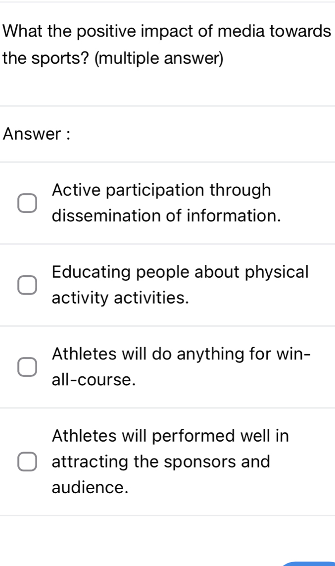 What the positive impact of media towards
the sports? (multiple answer)
Answer :
Active participation through
dissemination of information.
Educating people about physical
activity activities.
Athletes will do anything for win-
all-course.
Athletes will performed well in
attracting the sponsors and
audience.