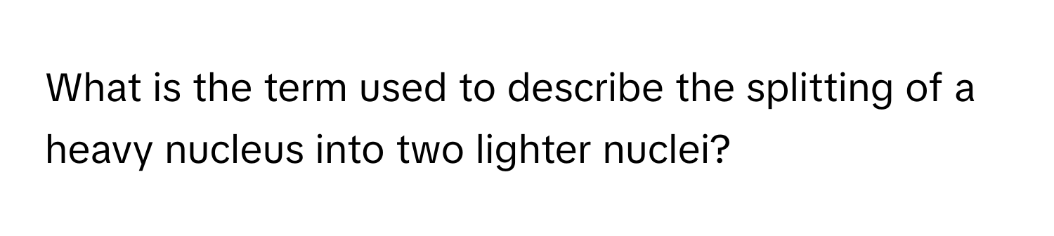 What is the term used to describe the splitting of a heavy nucleus into two lighter nuclei?