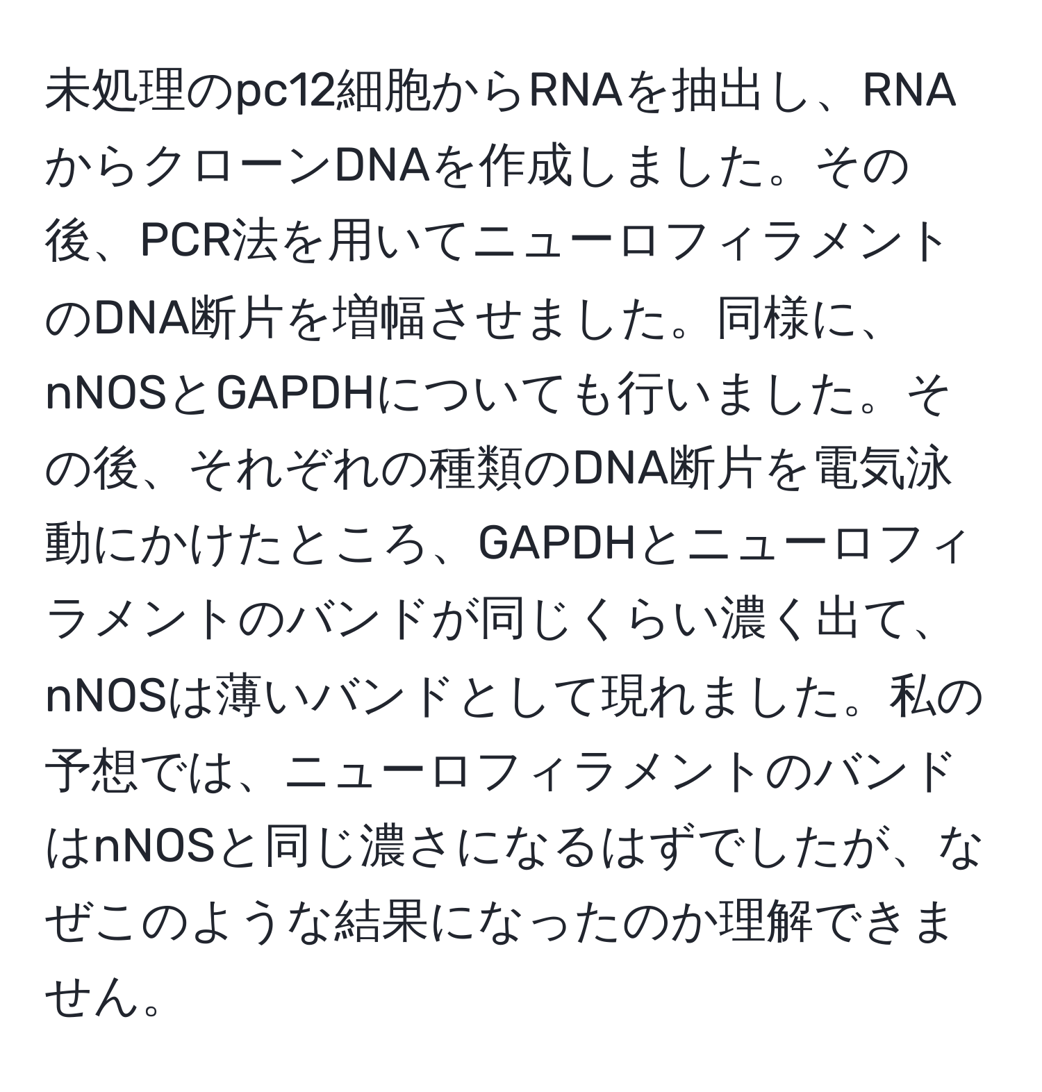 未処理のpc12細胞からRNAを抽出し、RNAからクローンDNAを作成しました。その後、PCR法を用いてニューロフィラメントのDNA断片を増幅させました。同様に、nNOSとGAPDHについても行いました。その後、それぞれの種類のDNA断片を電気泳動にかけたところ、GAPDHとニューロフィラメントのバンドが同じくらい濃く出て、nNOSは薄いバンドとして現れました。私の予想では、ニューロフィラメントのバンドはnNOSと同じ濃さになるはずでしたが、なぜこのような結果になったのか理解できません。