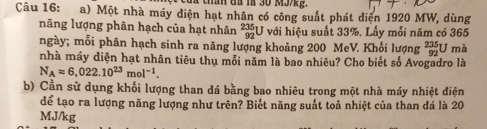 đ a la 30 MJ/kg. 
Câu 16: a) Một nhà máy diện hạt nhân có công suất phát diện 1920 MW, dùng 
năng lượng phân hạch của hạt nhân _(92)^(235)U với hiệu suất 33%. Lấy mỗi năm có 365
ngày; mỗi phân hạch sinh ra năng lượng khoảng 200 MeV. Khối lượng _(92)^(235)U mà 
nhà máy điện hạt nhân tiêu thụ mỗi năm là bao nhiêu? Cho biết số Avogadro là
N_Aapprox 6,022.10^(23)mol^(-1). 
b) Cần sử dụng khối lượng than dá bằng bao nhiêu trong một nhà máy nhiệt điện 
để tạo ra lượng năng lượng như trên? Biết năng suất toả nhiệt của than đá là 20
MJ/kg