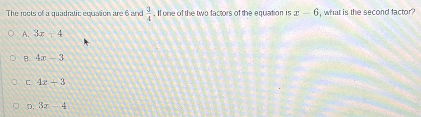 The roots of a quadratic equation are 6 and  3/4 . If one of the two factors of the equation is x-6 , what is the second factor?
A. 3x+4
B. 4x-3
C. 4x+3
D. 3x-4