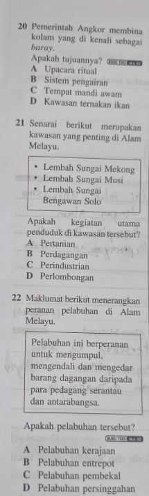 Pemerintah Angkor membina
kolam yang di kenali sebagai
baray.
Apakah tujuannya? BURG TEC R S
A Upacara ritual
B Sistem pengairan
C Tempat mandi awam
D Kawasan ternakan ikan
21 Senarai berikut merupakan
kawasan yang penting di Alam
Melayu.
Lembah Sungai Mekong
Lembah Sungai Musi
Lembah Sungai
Bengawan Solo
Apakah kegiatan utama
penduduk di kawasan tersebut?
A Pertanian
B Perdagangan
C Perindustrian
D Perlombongan
22 Maklumat berikut menerangkan
peranan pelabuhan di Alam
Melayu.
Pelabuhan ini berperanan
untuk mengumpul,
mengendali dan mengedar
barang dagangan daripada
para pedagang serantau
dan antarabangsa.
Apakah pelabuhan tersebut?
BUKU TEKS U5
A Pelabuhan kerajaan
B Pelabuhan entrepot
C Pelabuhan pembekal
D Pelabuhan persinggahan