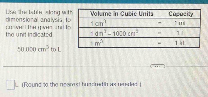 Use the table, along wit
dimensional analysis, to
convert the given unit to
the unit indicated.
58,000cm^3 to L
(Round to the nearest hundredth as needed.)