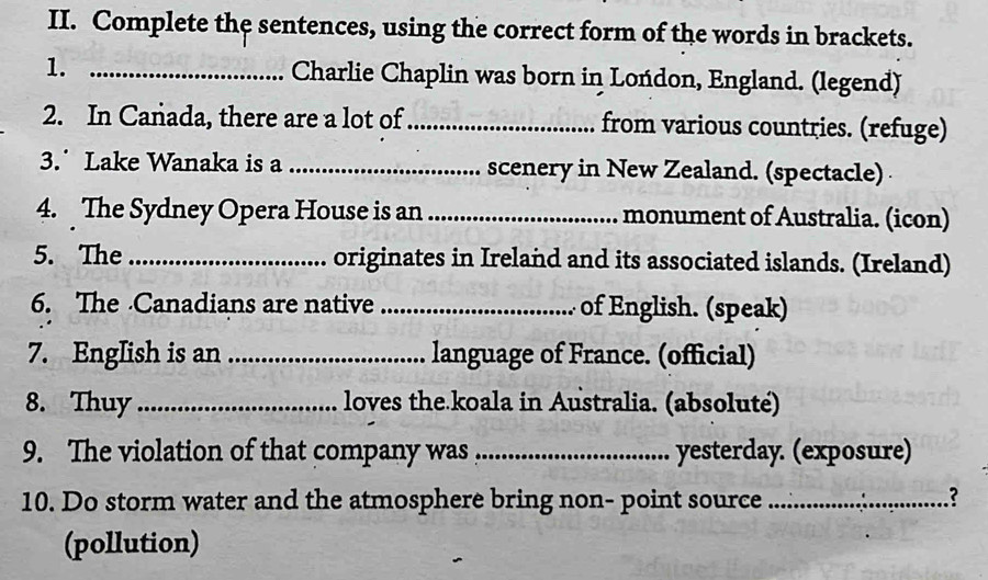 Complete the sentences, using the correct form of the words in brackets. 
1. _Charlie Chaplin was born in Lońdon, England. (legend) 
2. In Canada, there are a lot of _from various countries. (refuge) 
3. Lake Wanaka is a _scenery in New Zealand. (spectacle) 
4. The Sydney Opera House is an _monument of Australia. (icon) 
5. The_ originates in Ireland and its associated islands. (Ireland) 
6. The Canadians are native _of English. (speak) 
7. EngIish is an _language of France. (official) 
8. Thuy_ loves the koala in Australia. (absoluté) 
9. The violation of that company was _yesterday. (exposure) 
10. Do storm water and the atmosphere bring non- point source _? 
(pollution)