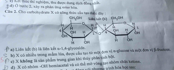 e) Kết thúc thí nghiệm, thu được dung dịch đồng nhất.
D d) Ở bước 2, xảy ra phản ứng ester hóa.
Câu 2. Cho carbohydrate X có công thức cấu tạo dưới đây :
a) Liên kết (b) là liên kết α- 7 1,4-glycoside.
b) X có nhiều trong mầm lúa, được cầu tạo từ một đơn vị α-glucose và một đơn vị β-fructose.
c) X không là sản phẩm trung gian khi thủy phân tinh bột.
d) X có nhóm -OH hemiacetal và có thể mở vòng tạo nhóm chức ketone.
lg  với phượng trình hóa học sau: