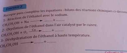 Recopie puis complète les équations -bilans des réactions chimiques ci-dessou
CH_3CH_2OH+Na 1- Réaction de l'éthanol avec le sodium. 
to ·s ·s ·s -|
CH_3CH_2OH+O_2 2- Oxydation de l'éthanol dans l'air catalysé par le cuivre. 
_ Cuto _  + 
3- Déshydratation de l'éthanol à haute température. 
.........+. …..
CH_3CH_2 OH
_ 
_