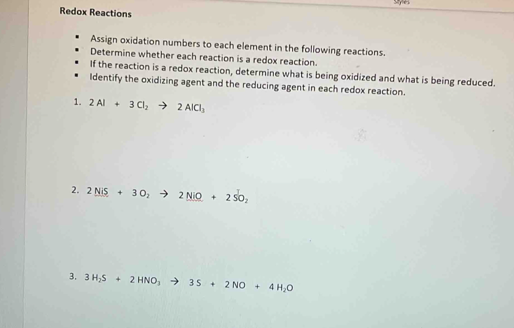 Styles 
Redox Reactions 
Assign oxidation numbers to each element in the following reactions. 
Determine whether each reaction is a redox reaction. 
If the reaction is a redox reaction, determine what is being oxidized and what is being reduced. 
Identify the oxidizing agent and the reducing agent in each redox reaction. 
1. 2Al+3Cl_2to 2AlCl_3
2. 2NiS+3O_2to 2NiO+2SO_2
3. 3H_2S+2HNO_3to 3S+2NO+4H_2O