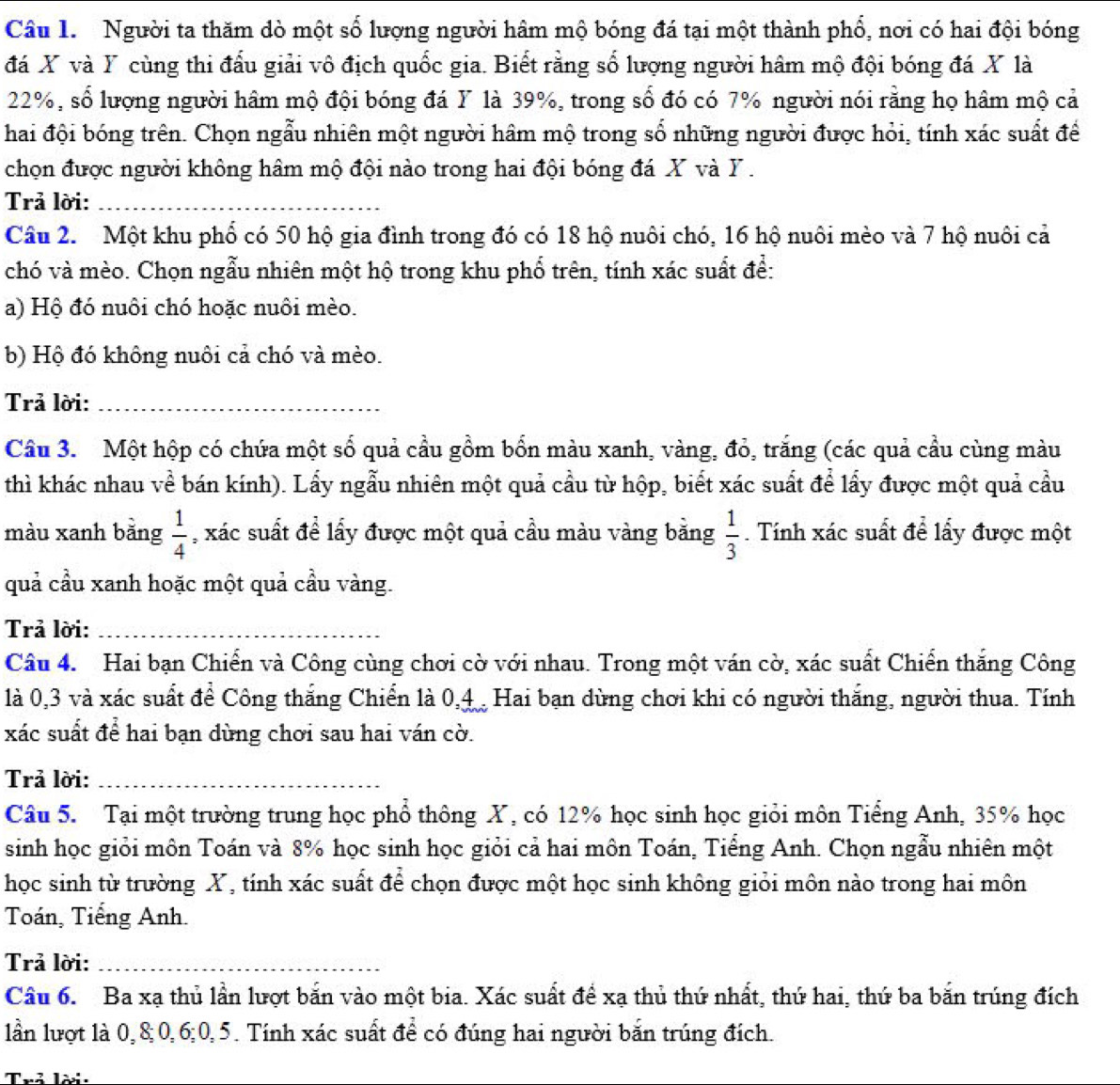 Người ta thăm dò một số lượng người hâm mộ bóng đá tại một thành phổ, nơi có hai đội bóng
đá X và Y cùng thi đấu giải vô địch quốc gia. Biết rằng số lượng người hâm mộ đội bóng đá X là
22%, số lượng người hâm mộ đội bóng đá Y là 39%, trong số đó có 7% người nói rằng họ hâm mộ cả
hai đội bóng trên. Chọn ngẫu nhiên một người hâm mộ trong số những người được hỏi, tính xác suất để
chọn được người không hâm mộ đội nào trong hai đội bóng đá X và Y .
Trả lời:_
Câu 2.  Một khu phố có 50 hộ gia đình trong đó có 18 hộ nuôi chó, 16 hộ nuôi mèo và 7 hộ nuôi cả
chó và mèo. Chọn ngẫu nhiên một hộ trong khu phố trên, tính xác suất để:
a) Hộ đó nuôi chó hoặc nuôi mèo.
b) Hộ đó không nuôi cả chó và mèo.
Trả lời:_
Câu 3. Một hộp có chứa một số quả cầu gồm bốn màu xanh, vàng, đỏ, trăng (các quả cầu cùng màu
thì khác nhau về bán kính). Lẩy ngẫu nhiên một quả cầu từ hộp, biết xác suất để lẩy được một quả cầu
màu xanh bằng  1/4  , xác suất để lấy được một quả cầu màu vàng bằng  1/3 . Tính xác suất để lấy được một
quả cầu xanh hoặc một quả cầu vàng.
Trả lời:_
Câu 4. Hai bạn Chiển và Công cùng chơi cờ với nhau. Trong một ván cờ, xác suất Chiến thắng Công
là 0,3 và xác suất để Công thắng Chiển là 0,4 Hai bạn dùng chơi khi có người thắng, người thua. Tính
xác suất để hai bạn dùng chơi sau hai ván cờ.
Trả lời:_
Câu 5. Tại một trường trung học phổ thông X, có 12% học sinh học giỏi môn Tiếng Anh, 35% học
sinh học giỏi môn Toán và 8% học sinh học giỏi cả hai môn Toán, Tiểng Anh. Chọn ngẫu nhiên một
học sinh từ trường X, tính xác suất để chọn được một học sinh không giỏi môn nào trong hai môn
Toán, Tiếng Anh.
Trả lời:_
Câu 6. Ba xạ thủ lần lượt bắn vào một bia. Xác suất để xạ thủ thứ nhất, thứ hai, thứ ba bắn trúng đích
lần lượt là 0,8;0,6;0,5. Tính xác suất để có đúng hai người bắn trúng đích.
Trả Tời: