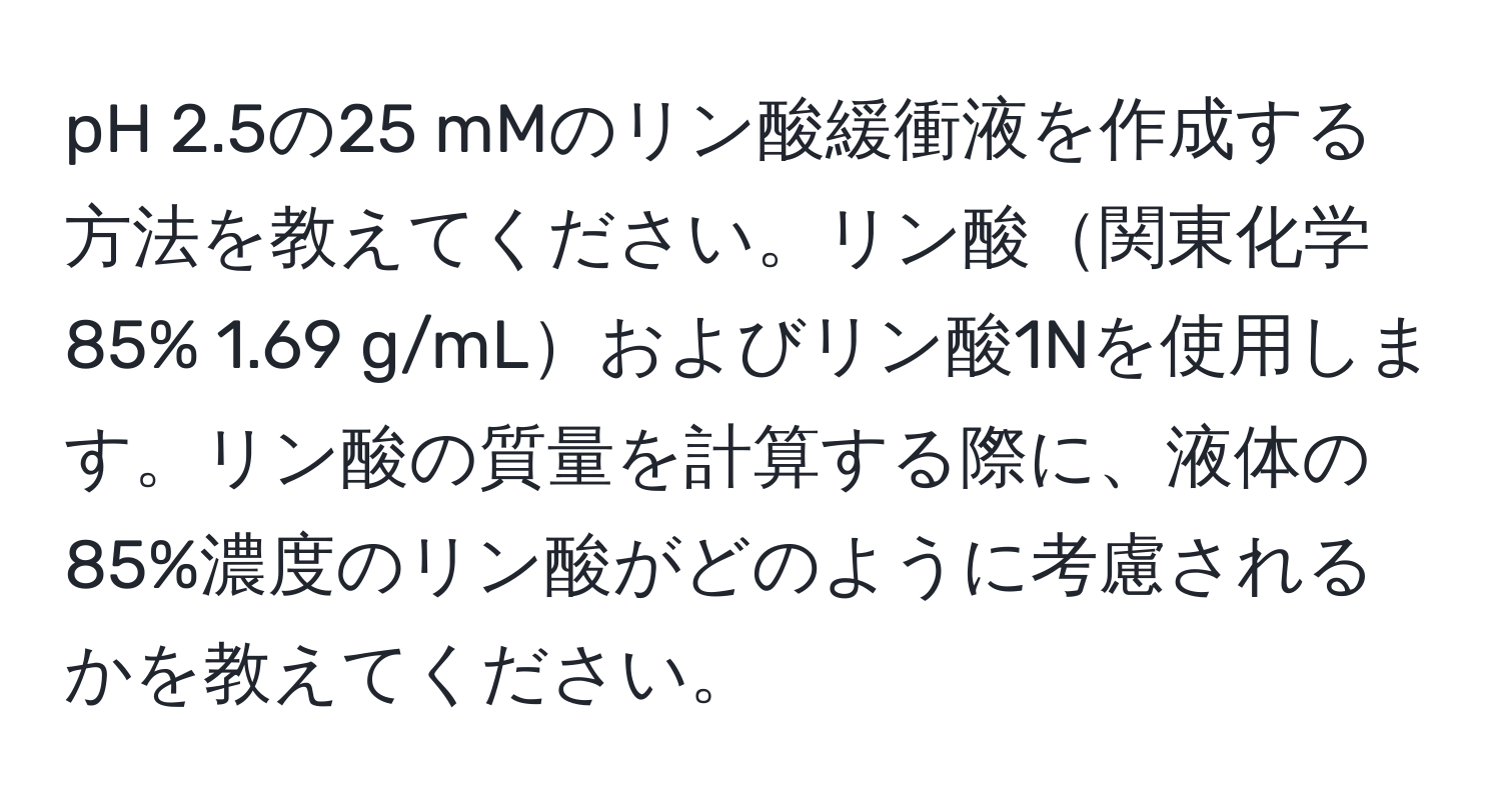 pH 2.5の25 mMのリン酸緩衝液を作成する方法を教えてください。リン酸関東化学 85% 1.69 g/mLおよびリン酸1Nを使用します。リン酸の質量を計算する際に、液体の85%濃度のリン酸がどのように考慮されるかを教えてください。