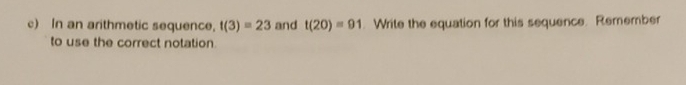 In an arithmetic sequence, f(3)=23 and t(20)=91. Write the equation for this sequence. Remember 
to use the correct notation.