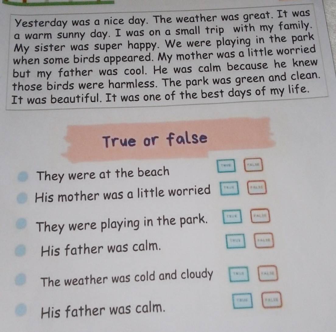 Yesterday was a nice day. The weather was great. It was
a warm sunny day. I was on a small trip with my family.
My sister was super happy. We were playing in the park
when some birds appeared. My mother was a little worried
but my father was cool. He was calm because he knew
those birds were harmless. The park was green and clean.
It was beautiful. It was one of the best days of my life.
True or false
They were at the beach
Tenip
His mother was a little worried ” + “ 31
They were playing in the park.
FALB1
His father was calm.
tn
The weather was cold and cloudy
0 s8
His father was calm.
* *X