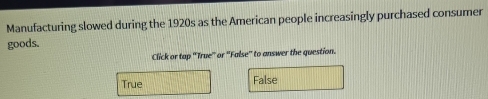 Manufacturing slowed during the 1920s as the American people increasingly purchased consumer
goods.
Click or tap 'True' or ''False'' to answer the question.
True False