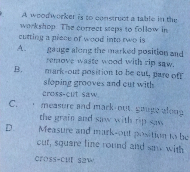 A woodworker is to construct a table in the
workshop. The correct steps to follow in
cutting a piece of wood into two is
A. gauge along the marked position and
remove waste wood with rip saw.
B. mark-out position to be cut, pare off
sloping grooves and cut with
cross-cut saw.
C. measure and mark-out, gauge along
the grain and saw with rip saw
D. Measure and mark-out position to be
cut, square line round and saw with
cross-cut saw.