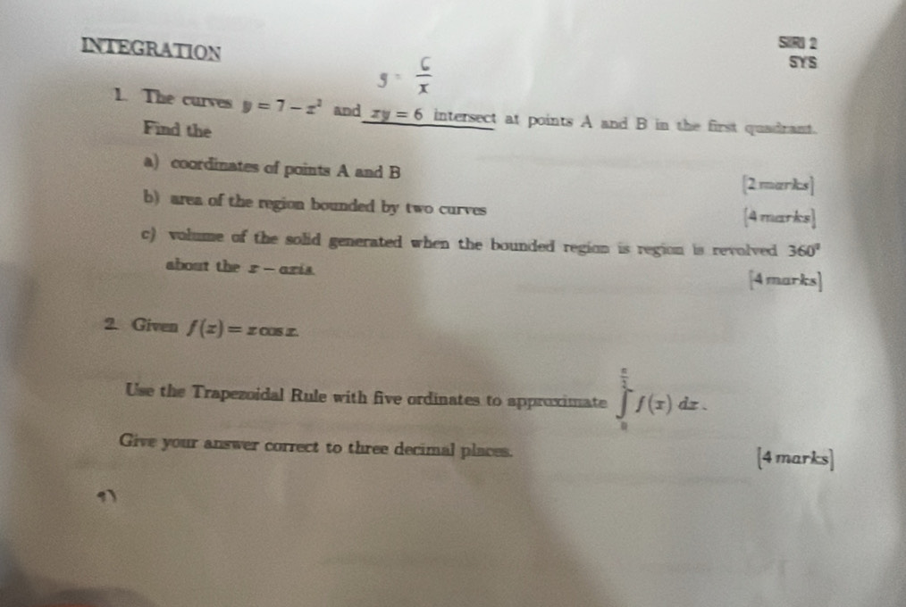 INTEGRATION SYS
g= 6/x 
1. The curves y=7-x^2 and xy=6 intersect at points A and B in the first quadrant. 
Find the 
a) coordinates of points A and B
[2marks] 
b) area of the region bounded by two curves 
[4 marks] 
c) volume of the solid generated when the bounded region is region is revolved 360°
about the x- aris 
[4 marks] 
2. Given f(x)=xcos x. 
Use the Trapezoidal Rule with five ordinates to approximate ∈tlimits _0^((frac π)2)f(x)dx. 
Give your answer correct to three decimal places. [4 marks] 
1