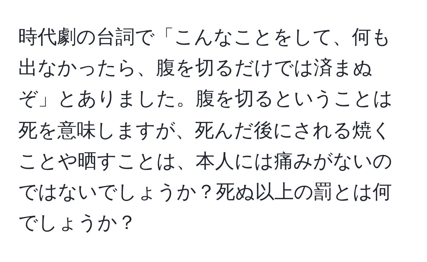 時代劇の台詞で「こんなことをして、何も出なかったら、腹を切るだけでは済まぬぞ」とありました。腹を切るということは死を意味しますが、死んだ後にされる焼くことや晒すことは、本人には痛みがないのではないでしょうか？死ぬ以上の罰とは何でしょうか？