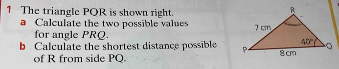 The triangle PQR is shown right.
a Calculate the two possible values 
for angle PRQ.
b Calculate the shortest distance possible 
of R from side PQ.