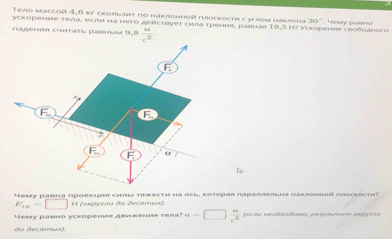 Тело массой 4,б кг скользит по наклонной плоскости с углом наклона 30°. 4ему равно 
ускорение телае если на него действует сила тренияе равная 19,5 Н? Ускорение свободного 
падения считать равным 9,8 M/c^2 .
F_P
F_w
F_Tx
F_1_1 F a
Чему равна проеΚция силыΙ тяжΚести на осьΡ ΚотΚорая параллельна наклоннойπлоскости?
F_Tx=□ H (оκругли до десяエых). 
Чему равно ускорение движения тела? a=□  M/c^2  (если необходимо, результат оκругли 
do дecяエыιх).