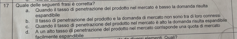 Quale delle seguenti frasi è corretta?
a. Quando il tasso di penetrazione del prodotto nel mercato è basso la domanda risulta
espandibile
b. Il tasso di penetrazione del prodotto e la domanda di mercato non sono tra di loro connessi
c. Quando il tasso di penetrazione del prodotto nel mercato è alto la domanda risulta espandibile
d. A un alto tasso di penetrazione del prodotto nel mercato corrisponde una quota di mercato
facilmente espandibile vorsi elementi Quali?