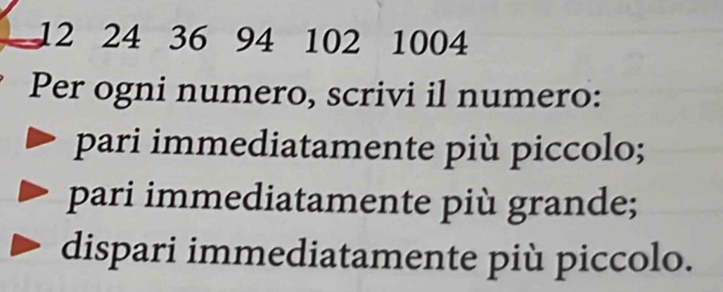 12 24 36 94 102 1004
Per ogni numero, scrivi il numero: 
pari immediatamente più piccolo; 
pari immediatamente più grande; 
dispari immediatamente più piccolo.