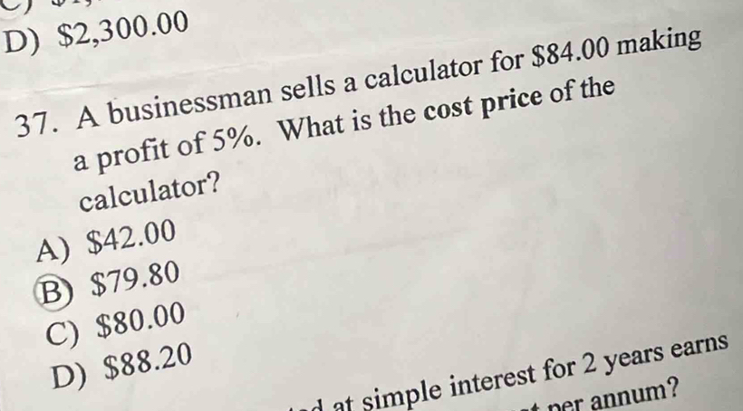 D) $2,300.00
37. A businessman sells a calculator for $84.00 making
a profit of 5%. What is the cost price of the
calculator?
A) $42.00
B) $79.80
C) $80.00
D) $88.20
d at simple interest for 2 years earns
er annum?