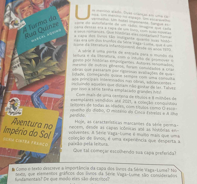 menino alado. Duas crianças em uma ca-
noa. Um menino no espaço. Um escaravelho
vermelho. Um hotel imponente. Sangue es-
corre do autofalante de um rádio. Imagine que cada
cena dessas era a capa de um livro, com suas novelas
e seus romances. Que histórias eles contariam? Tornar
a capa dos livros tão instigante quanto suas histó-
rias era um dos trunfos da Série Vaga-Lume, que é um
icone da literatura infantojuvenil desde os anos 1970.
A série é uma porta de entrada para o mundo da
leitura e da literatura, com o intuito de promover o
gosto por histórias empolgantes. Autores renomados,
mesmo de outros gêneros, foram convidados a criar
obras que passaram por rigorosas avaliações de qua-
lidade, começando quase sempre com uma consulta
aos principais interessados nas obras, adolescentes -
incluindo aqueles que diziam não gostar de ler. Talvez
por isso a série tenha emplacado grandes hits!
Com mais de uma centena de títulos e 8 milhões de
exemplares vendidos até 2021, a coleção conquistou
leitores de todas as idades, com títulos como O esca-
ravelho do diabo, O mistério do Cinco Estrelas e A ilha
perdida.
Hoje, as características marcantes da série perma-
necem, desde as capas icônicas até as histórias en-
olventes. A Série Vaga-Lume é muito mais que uma
Imoleção de livros, é uma experiência que desperta a
SILVaixão pela leitura.
Que tal começar escolhendo sua capa preferida?
portância da capa dos livros da Série Vaga-Lume? No
os dos livros da Série Vaga-Lume são considerados
fundamentais? De que modo eles são descritos?