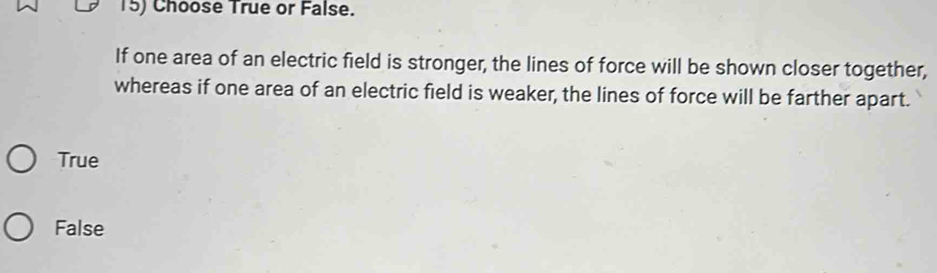 Choose True or False.
If one area of an electric field is stronger, the lines of force will be shown closer together,
whereas if one area of an electric field is weaker, the lines of force will be farther apart.
True
False