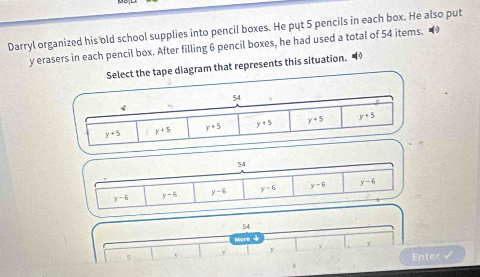 Darryl organized his old school supplies into pencil boxes. He put 5 pencils in each box. He also put
y erasers in each pencil box. After filling 6 pencil boxes, he had used a total of 54 items.
tape diagram that represents this situation."
54
y-6 y-6 y-6 y-6 y-6 y-6
54
More ↓
5 y y y
Enter