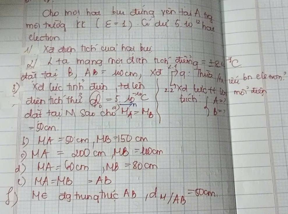 Cho mot hat bu ding yèn tai A tg 
mói twǒg r (varepsilon =1) Co du 5.10^(12) hot 
electron 
N x then tichí cuà hat bur 
d ta mang mà ocen hon dong 
dai tai B) AB=100cm Xd 2. 1 =± varepsilon _4sqrt(7)C 
pq: Thuā luheú bn eleton? 
B xà Wic tinn ducn tǎlen 
z2xd Wott li mo)^circ  deen 
dhèn hich thǐ Q_0=5· 10^(-10)C fuich beginarrayl A= b=?endarray.
dat fou M Sao chot vector MA=M_B
=50cm. 
60 MA=50cm, MB=150cm
MA=200cm, MB=100cm
d MA=60cm, MB=80cm
e) MA=MB=AB
( He dg hunginuc Ab 1d_M/AB=50cm