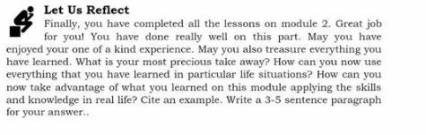 Let Us Reflect 
Finally, you have completed all the lessons on module 2. Great job 
for you! You have done really well on this part. May you have 
enjoyed your one of a kind experience. May you also treasure everything you 
have learned. What is your most precious take away? How can you now use 
everything that you have learned in particular life situations? How can you 
now take advantage of what you learned on this module applying the skills 
and knowledge in real life? Cite an example. Write a 3-5 sentence paragraph 
for your answer..