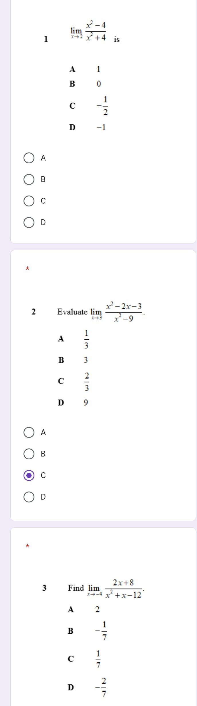 1 limlimits _xto 2 (x^2-4)/x^2+4  is
A 1
B 0
C - 1/2 
D -1
A
B
C
D
2 Evaluate limlimits _xto 3 (x^2-2x-3)/x^2-9 .
A  1/3 
B 3
C  2/3 
D 9
A
B
C
D
3 Find limlimits _xto -4 (2x+8)/x^2+x-12 .
A 2
B - 1/7 
C  1/7 
D - 2/7 