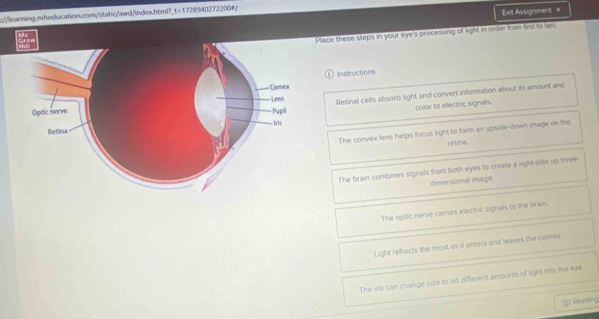 Exit Assignment x 
Place these steps in your eye's processing of light in order from first to last, 
lae 
Instructions 
Retinal cells absorb light and convert information about its amount and 
color to electric signals. 
The convex lens helps focus light to form an upside-down image on the 
retina. 
The brain combines signals from both eyes to create a right-side up three- 
dimensional image. 
The optic nerve carries electric signals to the brain. 
Light refracts the most as it enters and leaves the cornea. 
The iris can change size to let different amounts of light into the eye. 
⊥ Reading