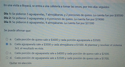 En una visita a Boyacá, se entra a una cafetería a tomar las onces, por tres días seguidos
Día 1: Se pidieron 5 aguapanelas, 7 almojábanas, y 2 porciones de queso. La cuenta fue por $30500
Día 2: Se pidieron 3 aguapanelas y 4 porciones de queso. La cuenta fue por $19000
Día 3: Se pidieron 6 aguapanelas, 9 almojábanas. La cuenta fue por $31500
Se puede afirmar que:
a. Cada porción de queso sale a $3000 y cada porción aguapanela a $3500.
b. Cada aguapanela sale a $3000 y cada almojábana a $1500. Al plantear y resolver el sistema
3* 3 , el resultado es éste.
c. Cada porción de aguapanela sale a $4000 y cada porción de queso sale a $2500.
d. Cada porción de aguapanela sale a $3500 y cada porción de queso sale a $1700.
Quitar mi elección