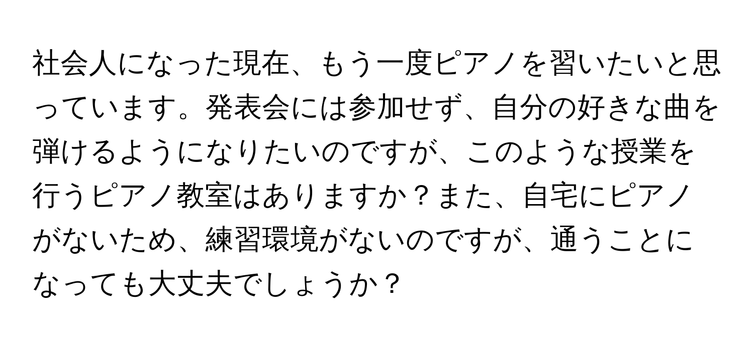 社会人になった現在、もう一度ピアノを習いたいと思っています。発表会には参加せず、自分の好きな曲を弾けるようになりたいのですが、このような授業を行うピアノ教室はありますか？また、自宅にピアノがないため、練習環境がないのですが、通うことになっても大丈夫でしょうか？