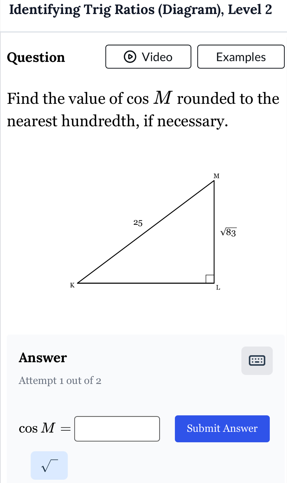 Identifying Trig Ratios (Diagram), Level 2
Question Video Examples
Find the value of cos M rounded to the
nearest hundredth, if necessary.
Answer
:=:
Attempt 1 out of 2
cos M=□ Submit Answer
sqrt()