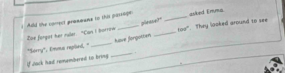 Add the correct pronouns to this passage: 
asked Emma. 
please?" 
_ 
too". They looked around to see 
Zoe forgot her ruler. "Can I borrow 
_ 
"Sorry", Emma replied, " _have forgotten 
_ 
If Jack had remembered to bring