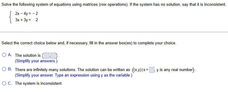 Solve the following system of equations using matrices (row operations). If the system has no solution, say that it is inconsistent.
beginarrayl 2x-4y=-2 3x+3y=2endarray.
Select the correct choice below and, if necessary, fill in the answer box(es) to complete your choice.
A. The solution is (□ ,□ ). 
(Simplify your answers.)
B. There are infinitely many solutions. The solution can be written as  (x,y)|x=□ , y is any real number .
(Simplify your answer. Type an expression using y as the variable.)
C. The system is inconsistent.