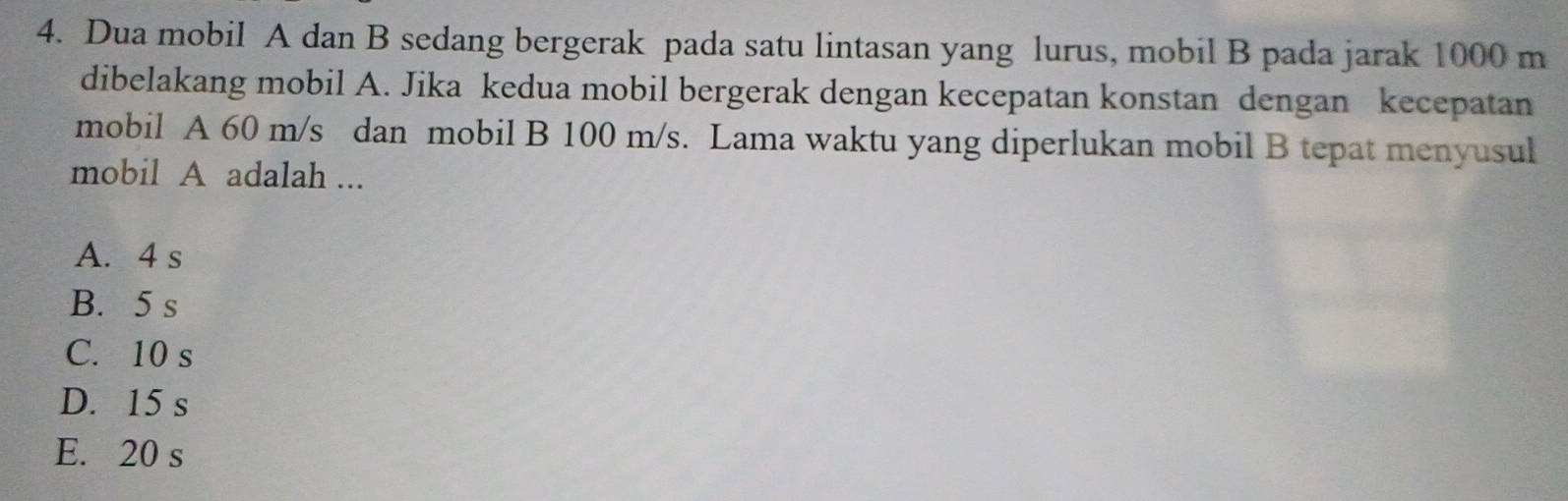 Dua mobil A dan B sedang bergerak pada satu lintasan yang lurus, mobil B pada jarak 1000 m
dibelakang mobil A. Jika kedua mobil bergerak dengan kecepatan konstan dengan kecepatan
mobil A 60 m/s dan mobil B 100 m/s. Lama waktu yang diperlukan mobil B tepat menyusul
mobil A adalah ...
A. 4 s
B. 5 s
C. 10 s
D. 15 s
E. 20 s