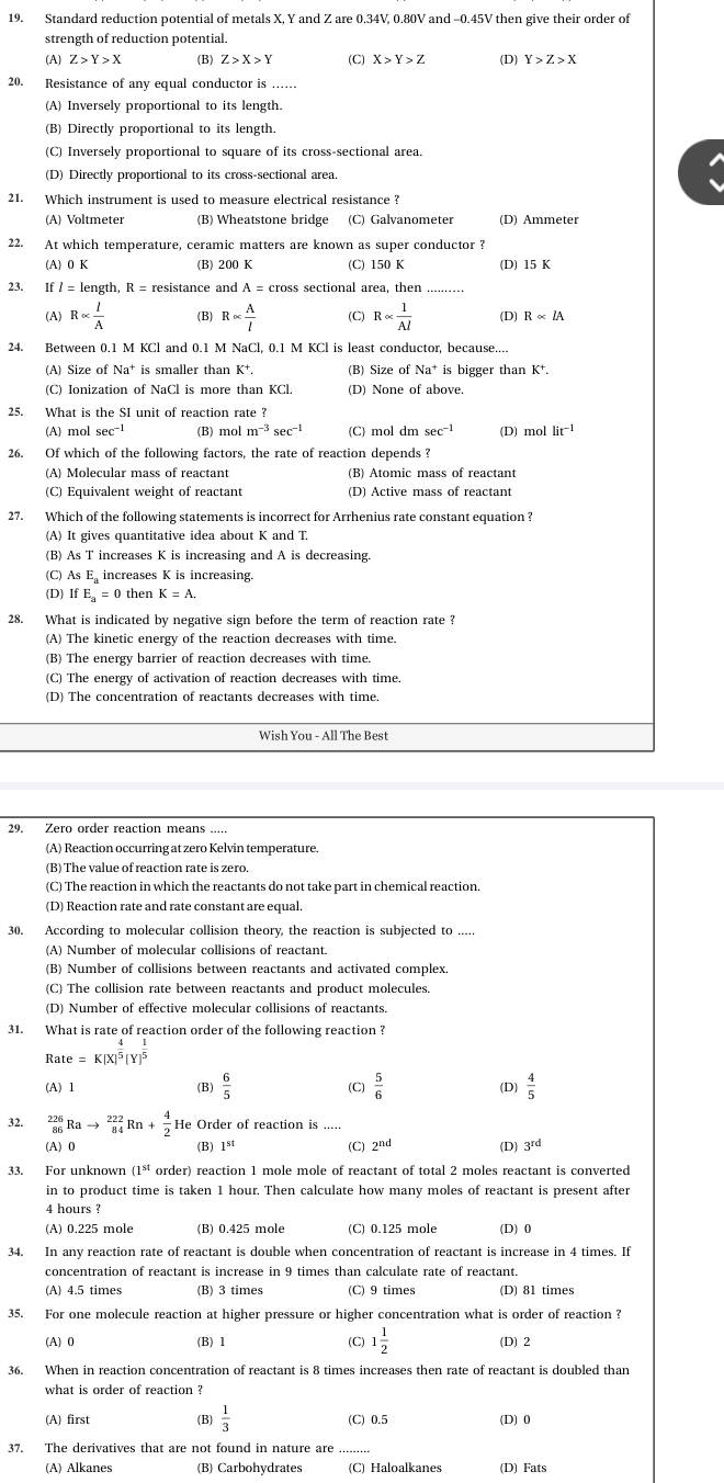 Standard reduction potential of metals X, Y and Z are 0.34V, 0.80V and -0.45V then give their order of
strength of reduction potential.
(A) Z>Y>X (B) Z>X>Y (C) X>Y>Z (D) Y>Z>X
20. Resistance of any equal conductor is ......
(A) Inversely proportional to its length.
(B) Directly proportional to its length.
(C) Inversely proportional to square of its cross-sectional area.
(D) Directly proportional to its cross-sectional area.
21. Which instrument is used to measure electrical resistance ?
(A) Voltmeter (B) Wheatstone bridge
22. At which temperature, ceramic matters are known as super conductor ?
(A) 0 K (B) 200 K (C) 150 K (D) 15 K
23. If / = length, R = resistance and A = cross sectional area, then
(A) Ralpha  l/A  (B) Ralpha  A/l  (C) Ralpha  1/Al  (D) Ralpha lA
24. Between 0.1 M KCl and 0.1 M NaCl, 0.1 M KCl is least conductor, because....
(A) Size of Na^+ is smaller than K^+. (B) Size of Na^+ is bigger than K⁺.
(C) Ionization of NaCl is more than KCl.
25. What is the SI unit of reaction rate ?
A) mol sec^(-1) (B) mol m^(-3) sec^(-1) (C) mol dm sec^(-1) (D) mollit^(-1)
26. Of which of the following factors, the rate of reaction depends ?
(A) Molecular mass of reactant (B) Atomic mass of reactant
(C) Equivalent weight of reactant (D) Active mass of reactant
27. Which of the following statements is incorrect for Arrhenius rate constant equation ?
(A) It gives quantitative idea about K and T.
(B) As T increases K is increasing and A is decreasing.
(C) As E increases K is increasing.
(D) If E = 0 then K=A.
28. What is indicated by negative sign before the term of reaction rate ?
(A) The kinetic energy of the reaction decreases with time.
(B) The energy barrier of reaction decreases with time.
(C) The energy of activation of reaction decreases with time.
(D) The concentration of reactants decreases with time.
Wish You - All The Best
29. Zero order reaction means .....
(A) Reaction occurring at zero Kelvin temperature.
(B) The value of reaction rate is zero.
(C) The reaction in which the reactants do not take part in chemical reaction.
(D) Reaction rate and rate constant are equal.
30. According to molecular collision theory, the reaction is subjected to
(A) Number of molecular collisions of reactant.
(B) Number of collisions between reactants and activated complex.
(C) The collision rate between reactants and product molecules.
(D) Number of effective molecular collisions of reactants.
31. What is rate of reaction order of the following reaction ?
Rate=K[X]^ 4/5 [Y]^ 1/5 
(A) 1 (B)  6/5  (C)  5/6  (D)  4/5 
32. _(86)^(226)Rato _(84)^(222)Rn+_2^(4HeOrc der of reaction is .....
(A) 0 (B) vector AP) (C) 2^(nd) (D) 3^(rd)
33. For unknown (1^(st) order) reaction 1 mole mole of reactant of total 2 moles reactant is converted
in to product time is taken 1 hour. Then calculate how many moles of reactant is present after
4 hours ?
(A) 0.225 mole (B) 0.425 mole (C) 0.125 mole (D) 0
34. In any reaction rate of reactant is double when concentration of reactant is increase in 4 times. If
concentration of reactant is increase in 9 times than calculate rate of reactant.
(A) 4.5 times (B) 3 times (C) 9 times (D) 81 times
35. For one molecule reaction at higher pressure or higher concentration what is order of reaction ?
(A) 0 (B) 1 (C) 1 1/2  (D) 2
36. When in reaction concentration of reactant is 8 times increases then rate of reactant is doubled than
what is order of reaction ?
(A) first (B)  1/3  (C) 0.5 (D) 0
37. The derivatives that are not found in nature are
_
(A) Alkanes (B) Carbohydrates (C) Haloalkanes (D) Fats