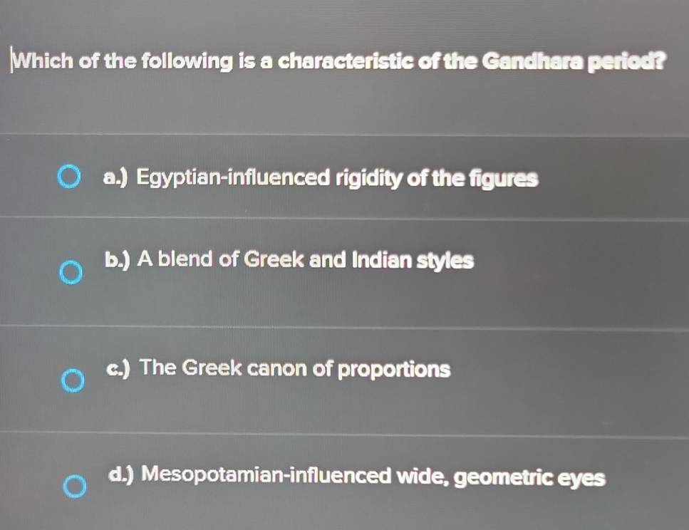 Which of the following is a characteristic of the Gandhara period?
a.) Egyptian-influenced rigidity of the figures
b.) A blend of Greek and Indian styles
c.) The Greek canon of proportions
d.) Mesopotamian-influenced wide, geometric eyes