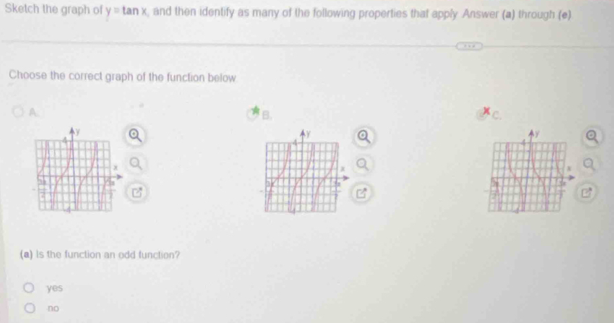 Sketch the graph of y=tan x and then identify as many of the following properties that apply Answer (a) through (e)
Choose the correct graph of the function below
A.
B.
(a) is the function an odd function?
yes
no