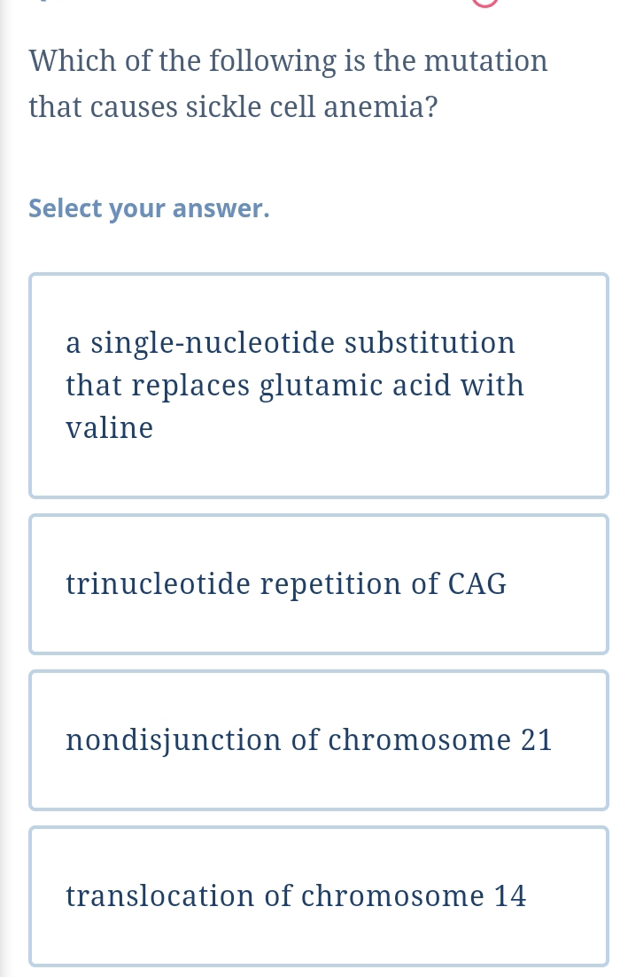 Which of the following is the mutation
that causes sickle cell anemia?
Select your answer.
a single-nucleotide substitution
that replaces glutamic acid with
valine
trinucleotide repetition of CAG
nondisjunction of chromosome 21
translocation of chromosome 14